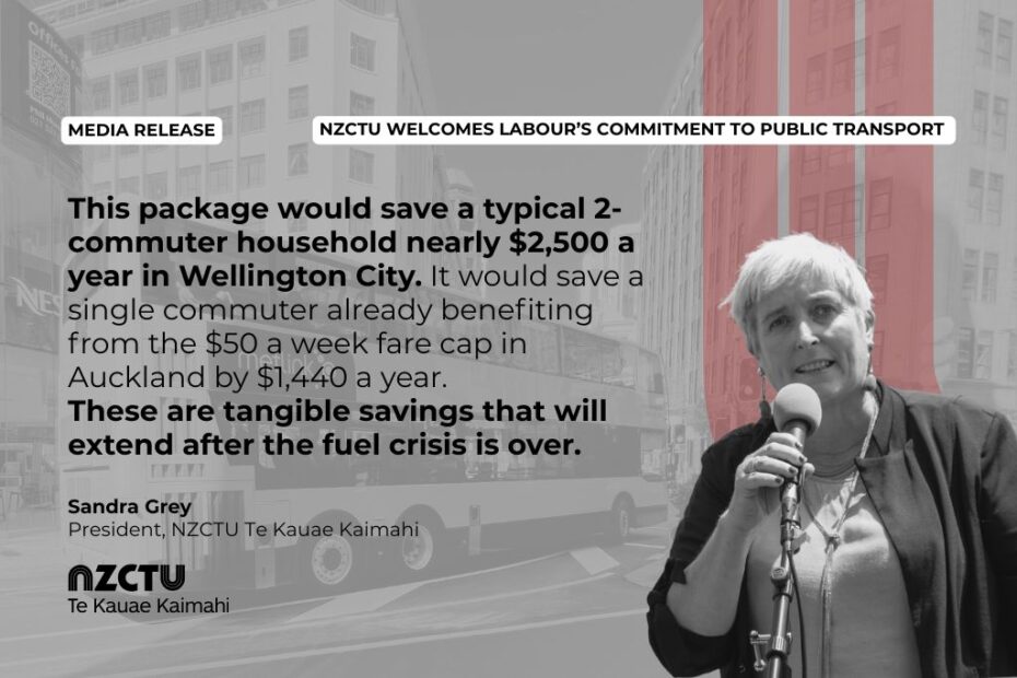 Media Release: NZCTU welcomes Labour’s commitment to public transport. This package would save a typical 2-commuter household nearly $2,500 a year in Wellington City. It would save a single commuter already benefiting from the $50 a week fare cap in Auckland by $1,440 a year. These are tangible savings that will extend after the fuel crisis is over. Sandra Grey, NZCTU Te Kauae Kaimahi President