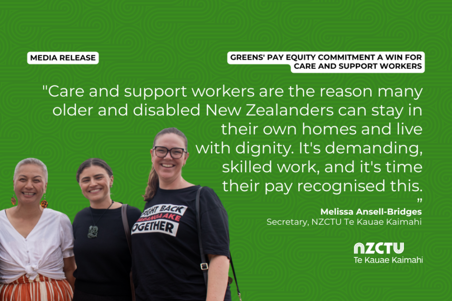 Graphic with a green patterned background for NZCTU media release: Greens' pay equity commitment a win for care and support workers. Quote: "Care and support workers are the reason many older and disabled New Zealanders can stay in their own homes and live with dignity. It's time their pay recognised this." – Melissa Ansell-Bridges, NZCTU Secretary. Colour photo of Marama Davidson, Chloe Swarbrick, and Melissa standing together and smiling,. Melissa wears a black Maranga Ake Fight Back Together T-shirt.